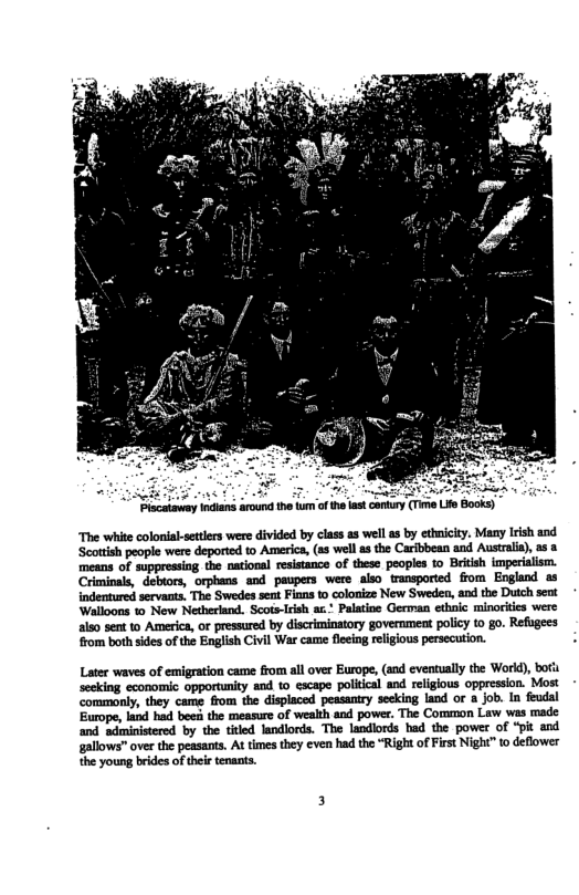 “The white colonial setlers were divided by class as wel a by ethmicity. Many Iish and Scottish people were deported to America, (as wel the Carfbbean and Australa), a3 means of suppressing the national resistance of these peoples to British imperialism. Criminals, debtors, orphans and paupers were aiso transported from England as indentured servaats, The Swedes sen Fians to colonize New Sweden, and the Duch sent Walloons 1 New Netherland. Scots-Irish a. Palatioe German ethic minorkies were aiso sent to America, or pressured by discriminatory governmeat policy to go. Refugees rom both sides o the English Civil War came flecing religious persecution. Later waves of emigration came from all over Europe, (and eventually the World), boti seeking economic opportunity and to escape political and relgious oppression. Most commonly, they came from the displaced peasantry secking land or 1 job. In feudal Europe, land had beei the measure of wealth and power. The Common Law wes made and sciministered by the titled landlords. The landlords had the power of “pit and gallows” over the peasants, At times they even had the “Right of First Night” to deflower the young brides of thei tenants.